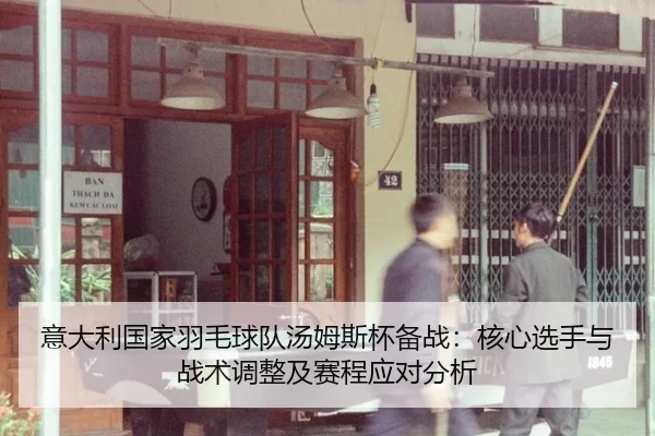 意大利国家羽毛球队汤姆斯杯备战：核心选手与战术调整及赛程应对分析