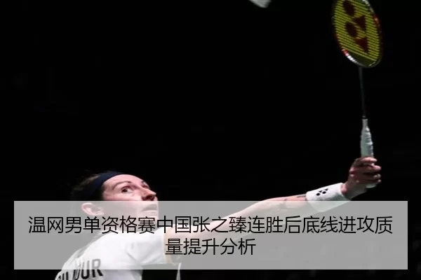 温网男单资格赛中国张之臻连胜后底线进攻质量提升分析